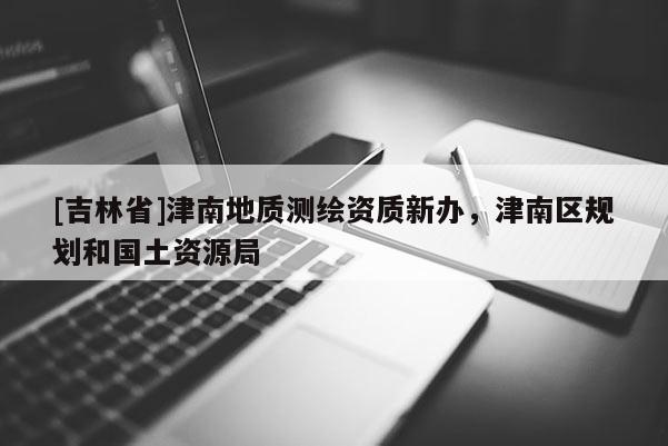 [吉林省]津南地質(zhì)測繪資質(zhì)新辦，津南區(qū)規(guī)劃和國土資源局