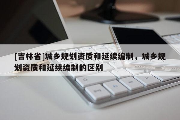 [吉林省]城鄉規劃資質和延續編制，城鄉規劃資質和延續編制的區別
