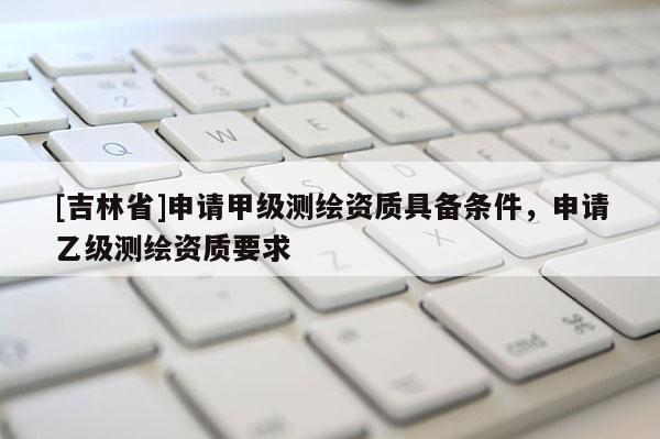 [吉林省]申請甲級測繪資質具備條件，申請乙級測繪資質要求