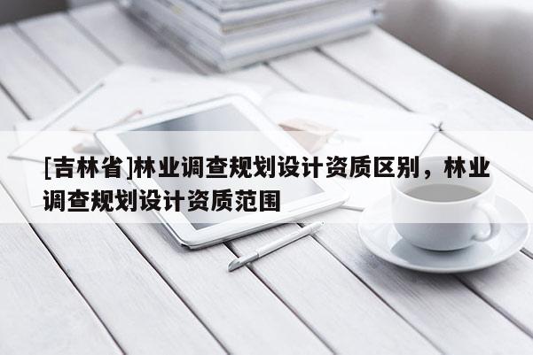 [吉林省]林業(yè)調(diào)查規(guī)劃設(shè)計(jì)資質(zhì)區(qū)別，林業(yè)調(diào)查規(guī)劃設(shè)計(jì)資質(zhì)范圍