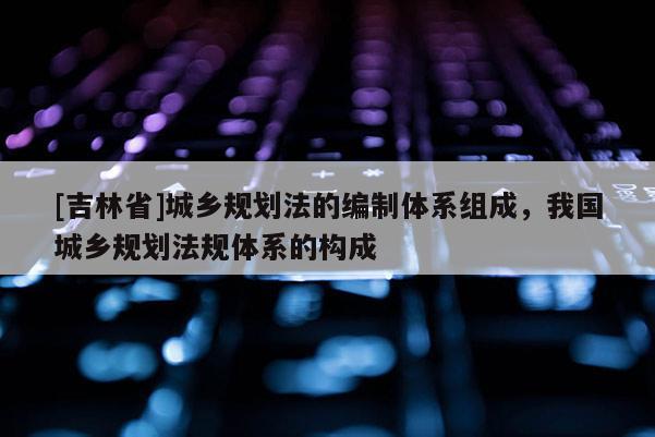 [吉林省]城鄉規劃法的編制體系組成，我國城鄉規劃法規體系的構成