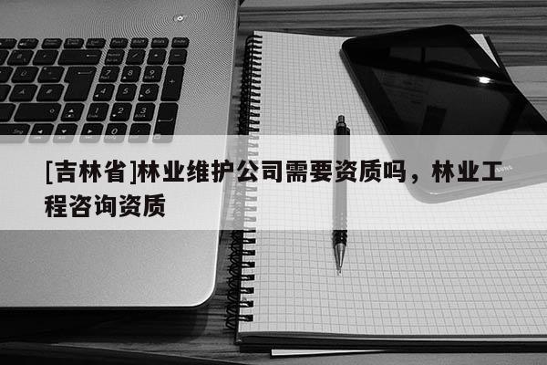 [吉林省]林業維護公司需要資質嗎，林業工程咨詢資質