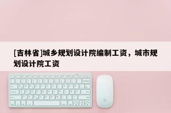 [吉林省]城鄉(xiāng)規(guī)劃設計院編制工資，城市規(guī)劃設計院工資