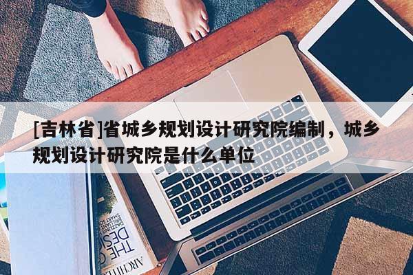 [吉林省]省城鄉(xiāng)規(guī)劃設(shè)計(jì)研究院編制，城鄉(xiāng)規(guī)劃設(shè)計(jì)研究院是什么單位