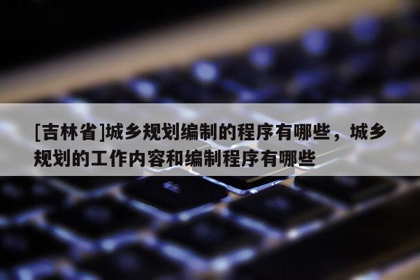 [吉林省]城鄉(xiāng)規(guī)劃編制的程序有哪些，城鄉(xiāng)規(guī)劃的工作內(nèi)容和編制程序有哪些