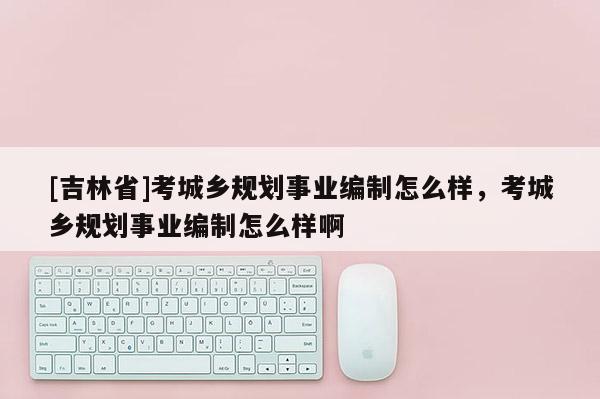 [吉林省]考城鄉規劃事業編制怎么樣，考城鄉規劃事業編制怎么樣啊