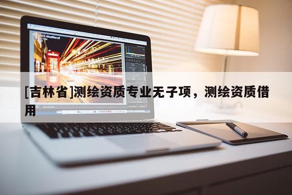 [吉林省]測繪資質專業無子項，測繪資質借用