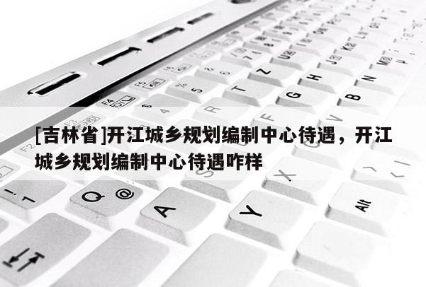 [吉林省]開江城鄉規劃編制中心待遇，開江城鄉規劃編制中心待遇咋樣