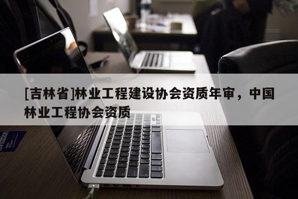 [吉林省]林業工程建設協會資質年審，中國林業工程協會資質