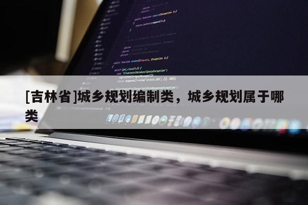 [吉林省]城鄉(xiāng)規(guī)劃編制類，城鄉(xiāng)規(guī)劃屬于哪類