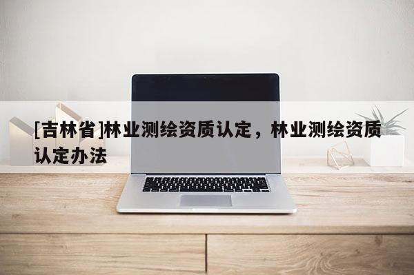 [吉林省]林業(yè)測(cè)繪資質(zhì)認(rèn)定，林業(yè)測(cè)繪資質(zhì)認(rèn)定辦法