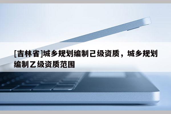 [吉林省]城鄉規劃編制己級資質，城鄉規劃編制乙級資質范圍