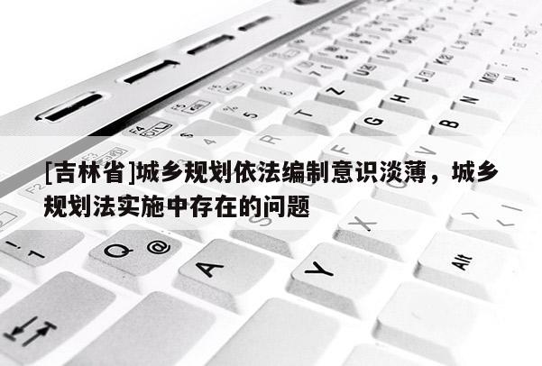 [吉林省]城鄉規劃依法編制意識淡薄，城鄉規劃法實施中存在的問題