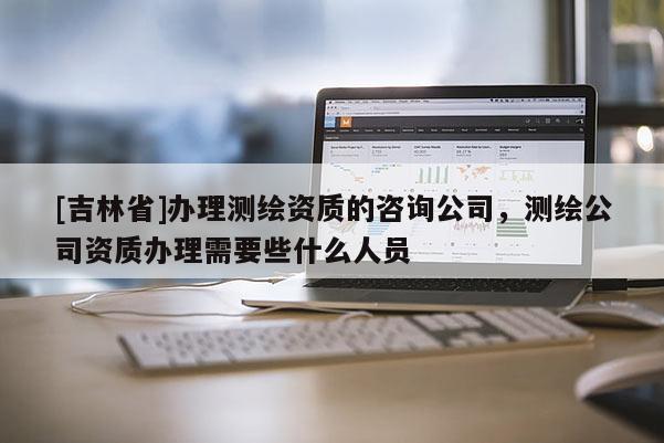 [吉林省]辦理測(cè)繪資質(zhì)的咨詢公司，測(cè)繪公司資質(zhì)辦理需要些什么人員