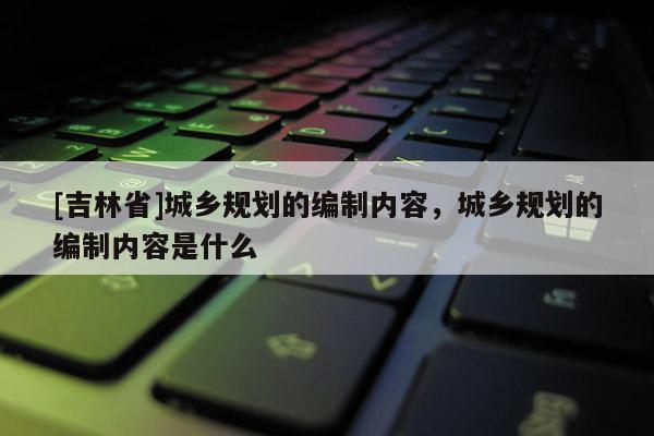 [吉林省]城鄉規劃的編制內容，城鄉規劃的編制內容是什么