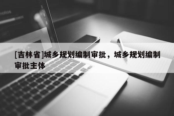 [吉林省]城鄉(xiāng)規(guī)劃編制審批，城鄉(xiāng)規(guī)劃編制審批主體
