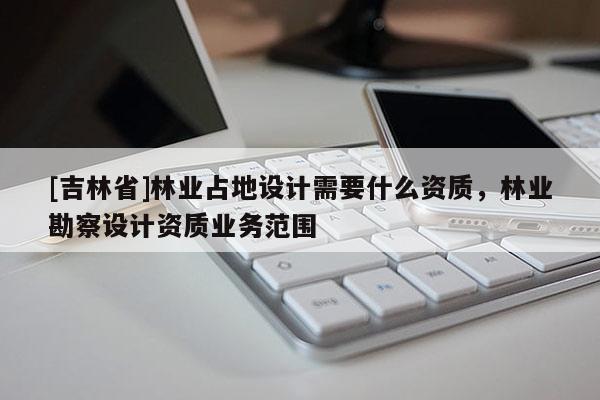 [吉林省]林業(yè)占地設計需要什么資質，林業(yè)勘察設計資質業(yè)務范圍
