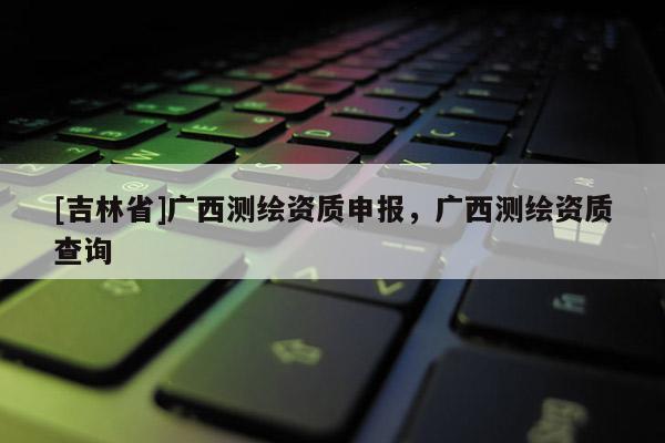 [吉林省]廣西測繪資質申報，廣西測繪資質查詢