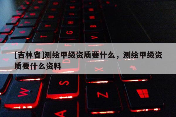 [吉林省]測繪甲級資質要什么，測繪甲級資質要什么資料