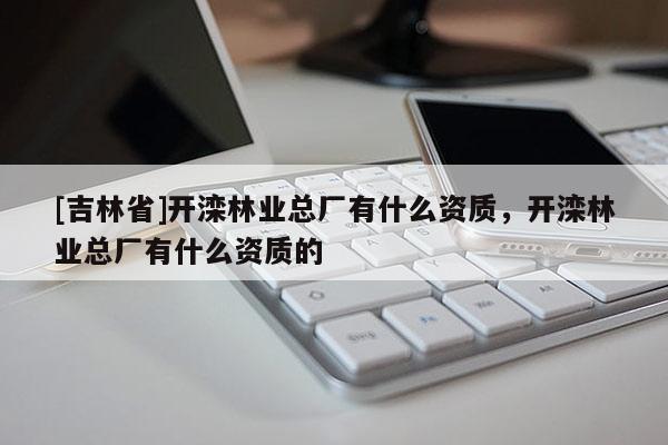 [吉林省]開灤林業(yè)總廠有什么資質(zhì)，開灤林業(yè)總廠有什么資質(zhì)的