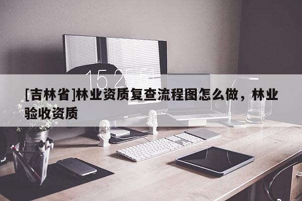 [吉林省]林業(yè)資質(zhì)復(fù)查流程圖怎么做，林業(yè)驗(yàn)收資質(zhì)