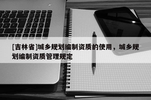 [吉林省]城鄉規劃編制資質的使用，城鄉規劃編制資質管理規定
