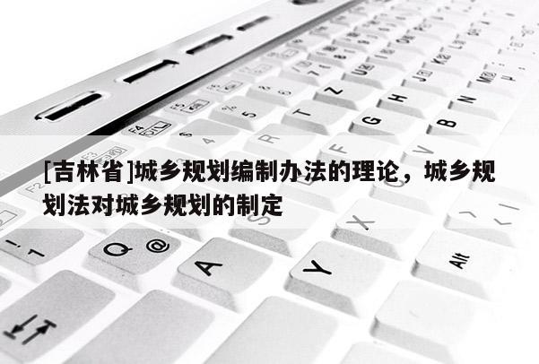 [吉林省]城鄉規劃編制辦法的理論，城鄉規劃法對城鄉規劃的制定