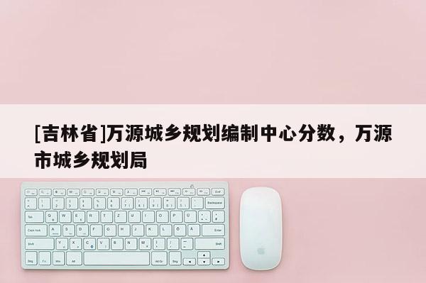 [吉林省]萬(wàn)源城鄉(xiāng)規(guī)劃編制中心分?jǐn)?shù)，萬(wàn)源市城鄉(xiāng)規(guī)劃局