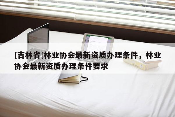 [吉林省]林業(yè)協(xié)會(huì)最新資質(zhì)辦理?xiàng)l件，林業(yè)協(xié)會(huì)最新資質(zhì)辦理?xiàng)l件要求