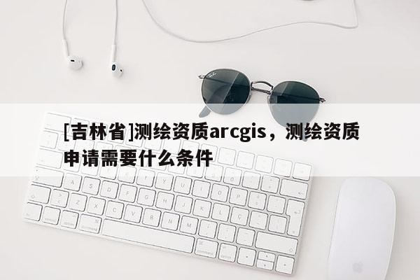[吉林省]測繪資質arcgis，測繪資質申請需要什么條件