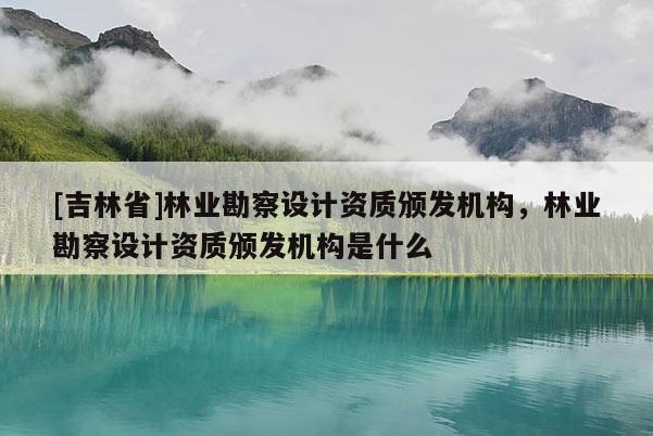 [吉林省]林業(yè)勘察設(shè)計(jì)資質(zhì)頒發(fā)機(jī)構(gòu)，林業(yè)勘察設(shè)計(jì)資質(zhì)頒發(fā)機(jī)構(gòu)是什么