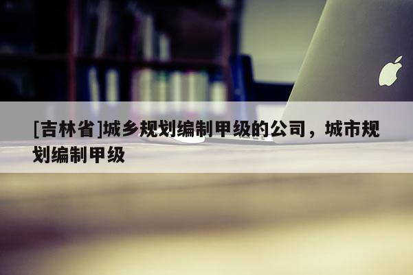 [吉林省]城鄉規劃編制甲級的公司，城市規劃編制甲級