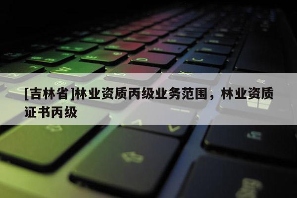[吉林省]林業資質丙級業務范圍，林業資質證書丙級