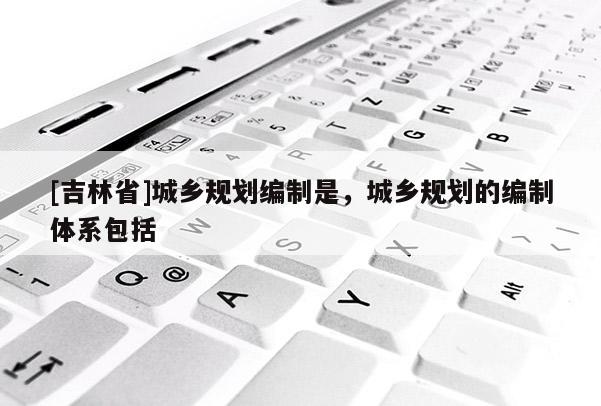 [吉林省]城鄉規劃編制是，城鄉規劃的編制體系包括