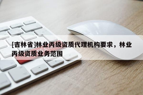 [吉林省]林業(yè)丙級(jí)資質(zhì)代理機(jī)構(gòu)要求，林業(yè)丙級(jí)資質(zhì)業(yè)務(wù)范圍