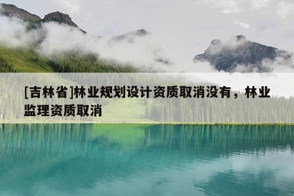 [吉林省]林業(yè)規(guī)劃設(shè)計(jì)資質(zhì)取消沒(méi)有，林業(yè)監(jiān)理資質(zhì)取消