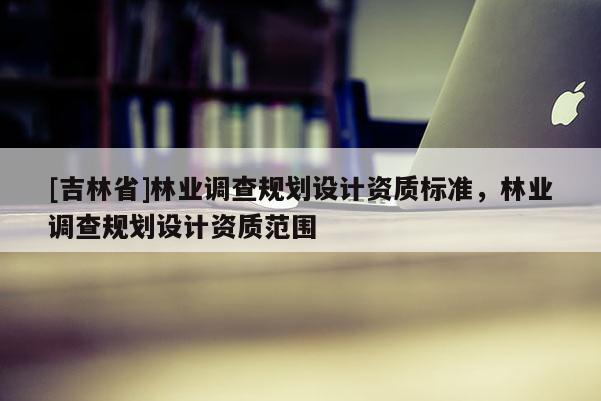 [吉林省]林業(yè)調(diào)查規(guī)劃設(shè)計資質(zhì)標準，林業(yè)調(diào)查規(guī)劃設(shè)計資質(zhì)范圍