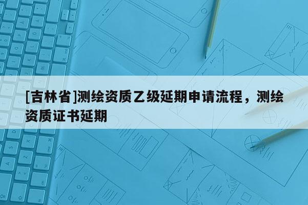 [吉林省]測繪資質(zhì)乙級延期申請流程，測繪資質(zhì)證書延期