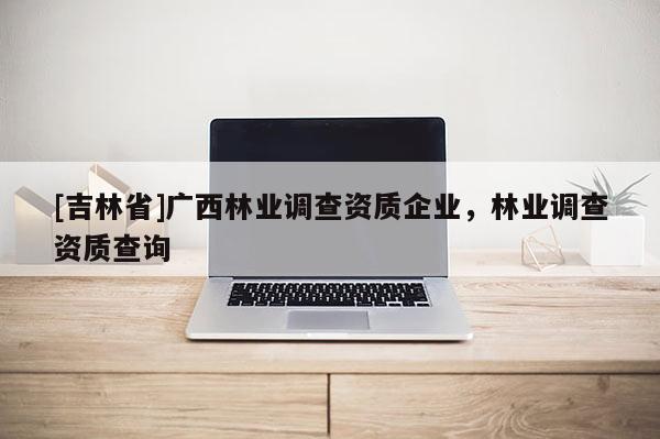 [吉林省]廣西林業(yè)調(diào)查資質(zhì)企業(yè)，林業(yè)調(diào)查資質(zhì)查詢