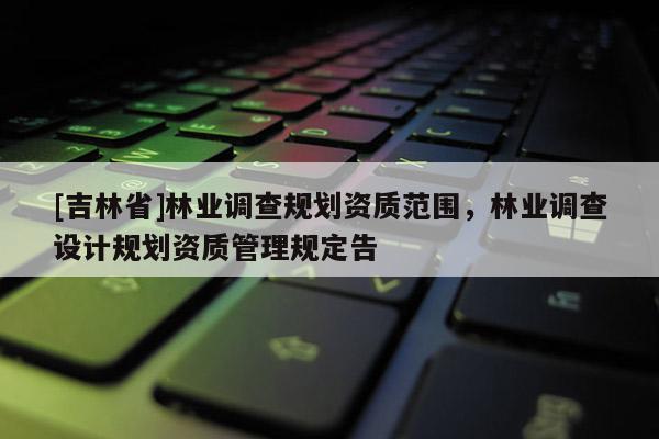 [吉林省]林業調查規劃資質范圍，林業調查設計規劃資質管理規定告