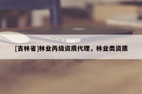 [吉林省]林業(yè)丙級(jí)資質(zhì)代理，林業(yè)類資質(zhì)