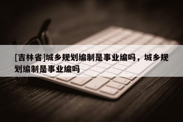 [吉林省]城鄉規劃編制是事業編嗎，城鄉規劃編制是事業編嗎