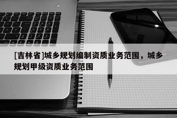 [吉林省]城鄉規劃編制資質業務范圍，城鄉規劃甲級資質業務范圍