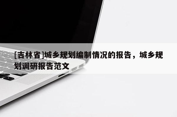 [吉林省]城鄉規劃編制情況的報告，城鄉規劃調研報告范文