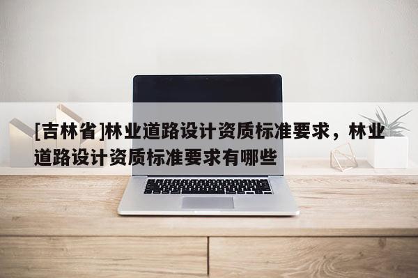 [吉林省]林業(yè)道路設(shè)計資質(zhì)標(biāo)準(zhǔn)要求，林業(yè)道路設(shè)計資質(zhì)標(biāo)準(zhǔn)要求有哪些