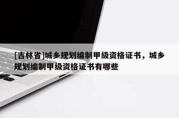 [吉林省]城鄉規劃編制甲級資格證書，城鄉規劃編制甲級資格證書有哪些