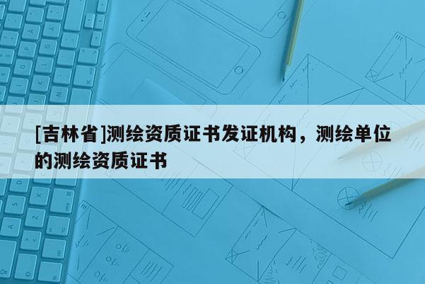 [吉林省]測(cè)繪資質(zhì)證書發(fā)證機(jī)構(gòu)，測(cè)繪單位的測(cè)繪資質(zhì)證書