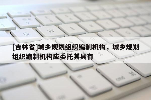 [吉林省]城鄉規劃組織編制機構，城鄉規劃組織編制機構應委托其具有