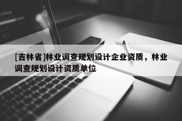 [吉林省]林業調查規劃設計企業資質，林業調查規劃設計資質單位