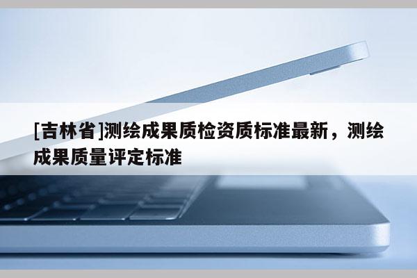 [吉林省]測繪成果質檢資質標準最新，測繪成果質量評定標準